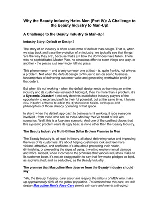 Why the Beauty Industry Hates Men (Part IV): A Challenge to
             the Beauty Industry to Man-Up!

A Challenge to the Beauty Industry to Man-Up!
Industry Story: Default or Design?

The story of an industry is often a tale more of default than design. That is, when
we step back and trace the evolution of an industry, we typically see that things
‘are the way they are’, because that’s just how the dominoes have fallen. There
was no sophisticated Master Plan, no conscious effort to steer things one way, or
another - the pieces just seemingly fell into place.

This phenomenon – and a very common one at that – is, quite frankly, not always
a problem. Not when the default design continues to run on sound business
fundamentals of delivering customer value and generating worthwhile profit (in
that order).

But when it’s not working - when the default design ends up harming an entire
industry and its customers instead of helping it, then it’s more than a problem, it’s
a Systemic Disaster! It not only deprives established industry players of the
opportunity to excel and profit to their full potential, but at the same time, it forces
new industry entrants to adopt the dysfunctional habits, strategies and
philosophies of those already operating in that space.

In short: when the default approach to business isn’t working, it robs everyone
involved - from those who sell, to those who buy. We’ve heard of win win
scenarios. Well, this is a lose lose scenario. And one of the costliest places that
this systemic problem rears its ugly head, is none other than the Beauty Industry.

The Beauty Industry’s Multi-Billion Dollar Broken Promise to Men

The Beauty Industry is, at least in theory, all about delivering value and improving
the lives of its customers. It’s about helping customers look and feel more
vibrant, attractive, and confident. It’s also about protecting their health,
diminishing, or preventing the signs of aging, thwarting environmental damage
and more. Indeed, when it comes to the promises that various industries make to
its customer base, it’s not an exaggeration to say that few make pledges as bold,
as sophisticated, and as seductive, as the Beauty Industry.

The promise that Masculine Men deserve from the Beauty Industry should
say:

“We, the Beauty Industry, care about and respect the billions of MEN who make
up approximately 50% of the global population. To demonstrate this care, we will
design Masculine Men’s Face Care (men’s skin care and men’s anti-aging)
 