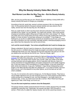 Why the Beauty Industry Hates Men (Part II)

 Real Women Love Men the Way They Are – But the Beauty Industry
                          Doesn’t.

Men, we love you just the way you are. Honest. But we’re fighting a losing battle with a
beauty industry that wants to change you completely.

According to that old, sexist joke, women‘s primary purpose in life is to change their
men. It‘s the premise behind a thousand comedy routines and zany sitcoms. But in
reality, women love men the way they are. We really do.

Now you might doubt us when we bring home skincare products for you that don‘t even
remotely fit your needs, nor your lifestyle. You might even wonder: ―Why is this woman
bringing me something called a lifting serum? Does she think I look droopy?‖ Or: ―Does
she really want me to smell sweet and fruity? What‘s wrong with smelling like motorcycle
leather, or motor oil when I‘ve just been working on my wheels?‖ If you judge our
feelings for you by the so-called beauty products we sometimes buy for you, you‘d think
we want to transform you into a primping, eternally youthful, metrosexual playboy kind of
guy, rather than the masculine man we‘ve come to love.

Let’s set the record straight. Your wives and girlfriends don’t want to change you.

Please understand. We don‘t want to change you. We just want you to feel good about
the skin you‘re in, confident about the image you project, and ready to meet whatever
challenges life throws your way. Because we love the masculine man that you are and
you deserve the very best we can find for you. That‘s all. Simple, right?

Unfortunately, when we hit the stores looking for high-end Masculine Men‘s Face Care
products that reflect this philosophy, we can‘t find them on the shelves. They‘re not
there. You see, we women have counter upon counter, aisle upon aisles of the latest
and best skincare and anti-aging options, but for masculine men like you, there is a
scanty assortment of misguided lotions and potions designed for some totally imaginary
guy. A guy who doesn‘t mind committing to a 10-step program. A guy who would tone,
peel, scrub and moisturize. A guy who ―exfoliates‖. A guy whose overpowering scent
lingers in the office elevator long after he‘s stepped off. In our heart of hearts, we know
that‘s not you, but in the absence of any other options, we do the best we can with
what‘s available.

You see, it‘s not women who want to change you. It’s the Beauty Industry. They have a
not-so-hidden agenda to turn you into someone you‘re not. Every product on that shelf is
subtly sending out a message to men, and that message is: you really need to be
someone else - in fact, you need to be more like a woman. Why? What have they got
against you? Well, a few things, as it turns out…

You are the most mysterious creature since the Sasquatch.

The beauty industry creates products that don‘t fit men‘s needs, because they are totally
mystified by masculine men. Historically, the industry has been 100% focused on
women. (That‘s why it‘s called the ‗beauty industry‘ and not the ‗grooming industry‘.) It‘s
 