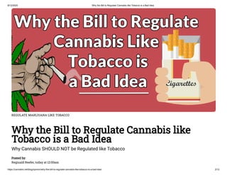 8/12/2020 Why the Bill to Regulate Cannabis like Tobacco is a Bad Idea
https://cannabis.net/blog/opinion/why-the-bill-to-regulate-cannabis-like-tobacco-is-a-bad-idea 2/12
REGULATE MARIJUANA LIKE TOBACCO
Why the Bill to Regulate Cannabis like
Tobacco is a Bad Idea
Why Cannabis SHOULD NOT be Regulated like Tobacco
Posted by:
Reginald Reefer, today at 12:00am
 