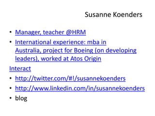 Susanne Koenders Manager, teacher @HRM  International experience: mba in Australia, project for Boeing (ondeveloping leaders), worked at AtosOrigin Interact http://twitter.com/#!/susannekoenders http://www.linkedin.com/in/susannekoenders blog  
