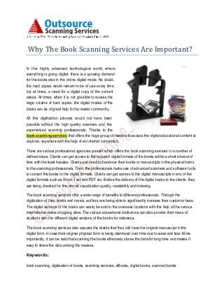 Why The Book Scanning Services Are Important?
In this highly advanced technological world, where
everything is going digital; there is a growing demand
for the books also in the online digital mode. No doubt,
the hard copies would remain to be of use every time
but at times, a need for a digital copy of the content
arises. At times, when it is not possible to access the
large volume of hard copies, the digital modes of the
books can be of great help to the reader community.
All this digitization process would not have been
possible without the high quality scanners and the
experienced scanning professionals. Thanks to the
book scanning services that offers the huge group of readers to access the digital educational content at
anytime, anywhere with the help of an internet connection.
There are various professional agencies present which offers the book scanning services in a number of
defined steps. Clients can get access to the required digital formats of the books within a short interval of
time with the least hassles. Clients just need to handover their books or manuscripts in the physical forms
to the scanning professionals. Then, the professionals make use of advanced scanners and software tools
to convert the books to the digital formats. Clients can get access to the digital manuscripts in any of the
digital formats such as Word, Text and PDF etc. Before the delivery of the digital books to the clients, they
are being checked for the utmost visualization quality, readability and indexing.
The book scanning services offer a wide range of benefits to different professionals. Through the
digitization of their books and novels, authors are being able to significantly increase their customer base.
The digital versions of the books can easily be sold in the overseas locations with the help of the various
international online shopping sites. The various educational institutions can also provide their mass of
students with the different digital versions of the books for reference.
The book scanning services also assures the clients that they still have the original manuscript in the
digital form, in case their original physical form is being destroyed over time due to wear and tear. More
importantly, it can be said that scanning the books effectively stores the data for long time and makes it
easy to share the data among the masses.
Keywords:
book scanning, digitization of books, scanning services, eBooks, digital books, scanned books
 