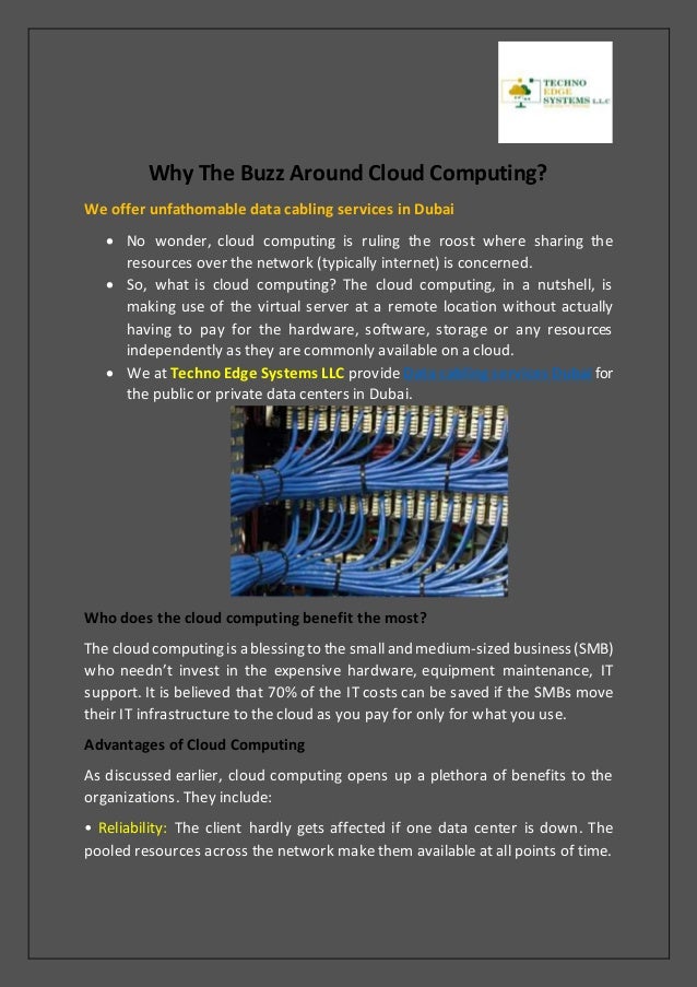 Why The Buzz Around Cloud Computing?
We offer unfathomable data cabling services in Dubai
 No wonder, cloud computing is ruling the roost where sharing the
resources over the network (typically internet) is concerned.
 So, what is cloud computing? The cloud computing, in a nutshell, is
making use of the virtual server at a remote location without actually
having to pay for the hardware, software, storage or any resources
independently as they are commonly available on a cloud.
 We at Techno Edge Systems LLC provide Data cabling services Dubai for
the public or private data centers in Dubai.
Who does the cloud computing benefit the most?
The cloud computing is a blessing to the smalland medium-sized business(SMB)
who needn’t invest in the expensive hardware, equipment maintenance, IT
support. It is believed that 70% of the IT costs can be saved if the SMBs move
their IT infrastructure to the cloud as you pay for only for what you use.
Advantages of Cloud Computing
As discussed earlier, cloud computing opens up a plethora of benefits to the
organizations. They include:
• Reliability: The client hardly gets affected if one data center is down. The
pooled resources across the network make them available at all points of time.
 