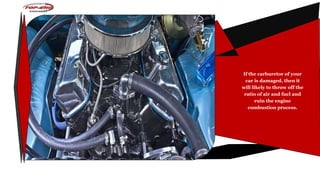If the carburetor of your
car is damaged, then it
will likely to throw off the
ratio of air and fuel and
ruin the engine
combustion process.
 