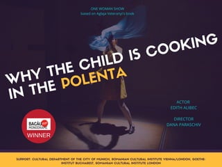 WHY THE CHILD IS COOKING
IN THE POLENTA
ACTOR 
EDITH ALIBEC
DIRECTOR
DANA PARASCHIV
SUPPORT: CULTURAL DEPARTMENT OF THE CITY OF MUNICH, ROMANIAN CULTURAL INSTITUTE VIENNA/LONDON, GOETHE-
INSTITUT BUCHAREST, ROMANIAN CULTURAL INSTITUTE LONDON
ONE WOMAN SHOW
based on Aglaja Veteranyi's book
WINNER
 