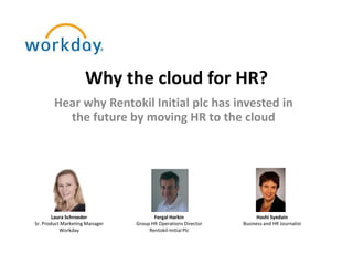 Why the cloud for HR?
        Hear why Rentokil Initial plc has invested in
          the future by moving HR to the cloud




        Laura Schroeder                Fergal Harkin                 Hashi Syedain
Sr. Product Marketing Manager   Group HR Operations Director   Business and HR Journalist
           Workday                   Rentokil-Initial Plc
 