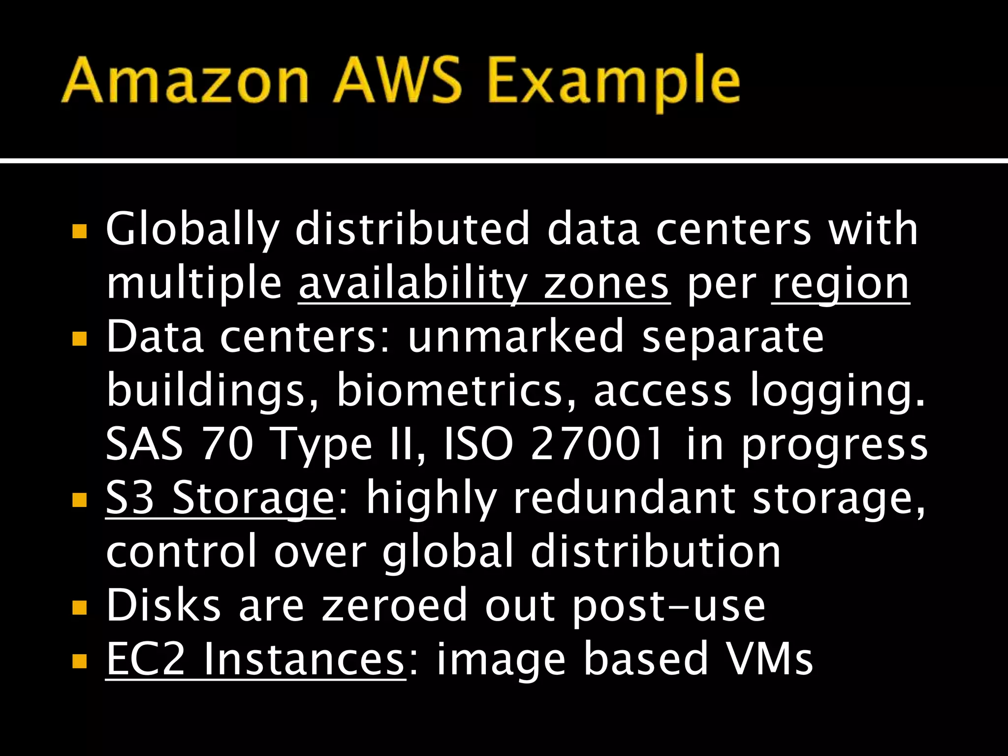  Globally distributed data centers with
multiple availability zones per region
 Data centers: unmarked separate
buildings, biometrics, access logging.
SAS 70 Type II, ISO 27001 in progress
 S3 Storage: highly redundant storage,
control over global distribution
 Disks are zeroed out post-use
 EC2 Instances: image based VMs
 