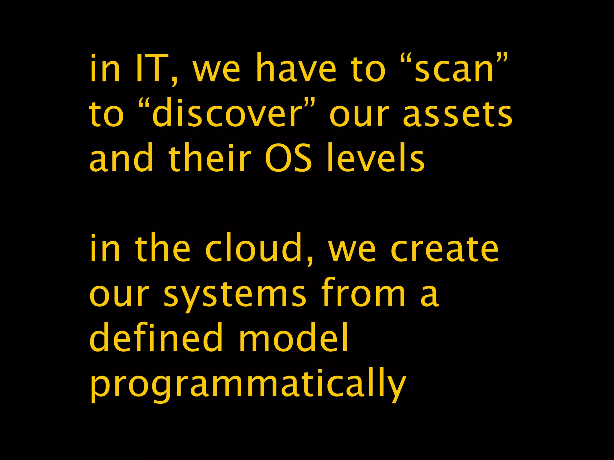 in IT, we have to “scan”
to “discover” our assets
and their OS levels
in the cloud, we create
our systems from a
defined model
programmatically
 