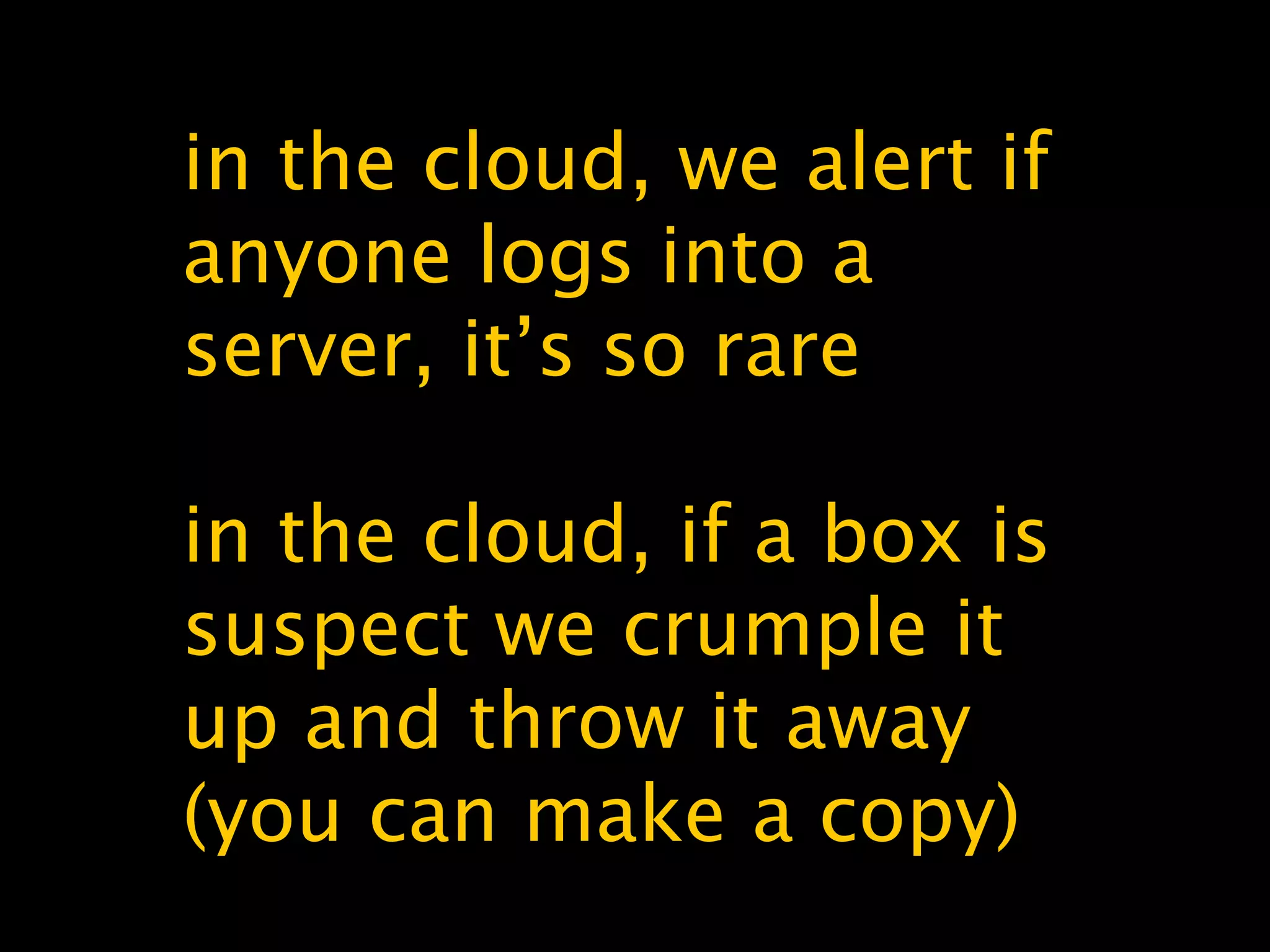in the cloud, we alert if
anyone logs into a
server, it’s so rare
in the cloud, if a box is
suspect we crumple it
up and throw it away
(you can make a copy)
 