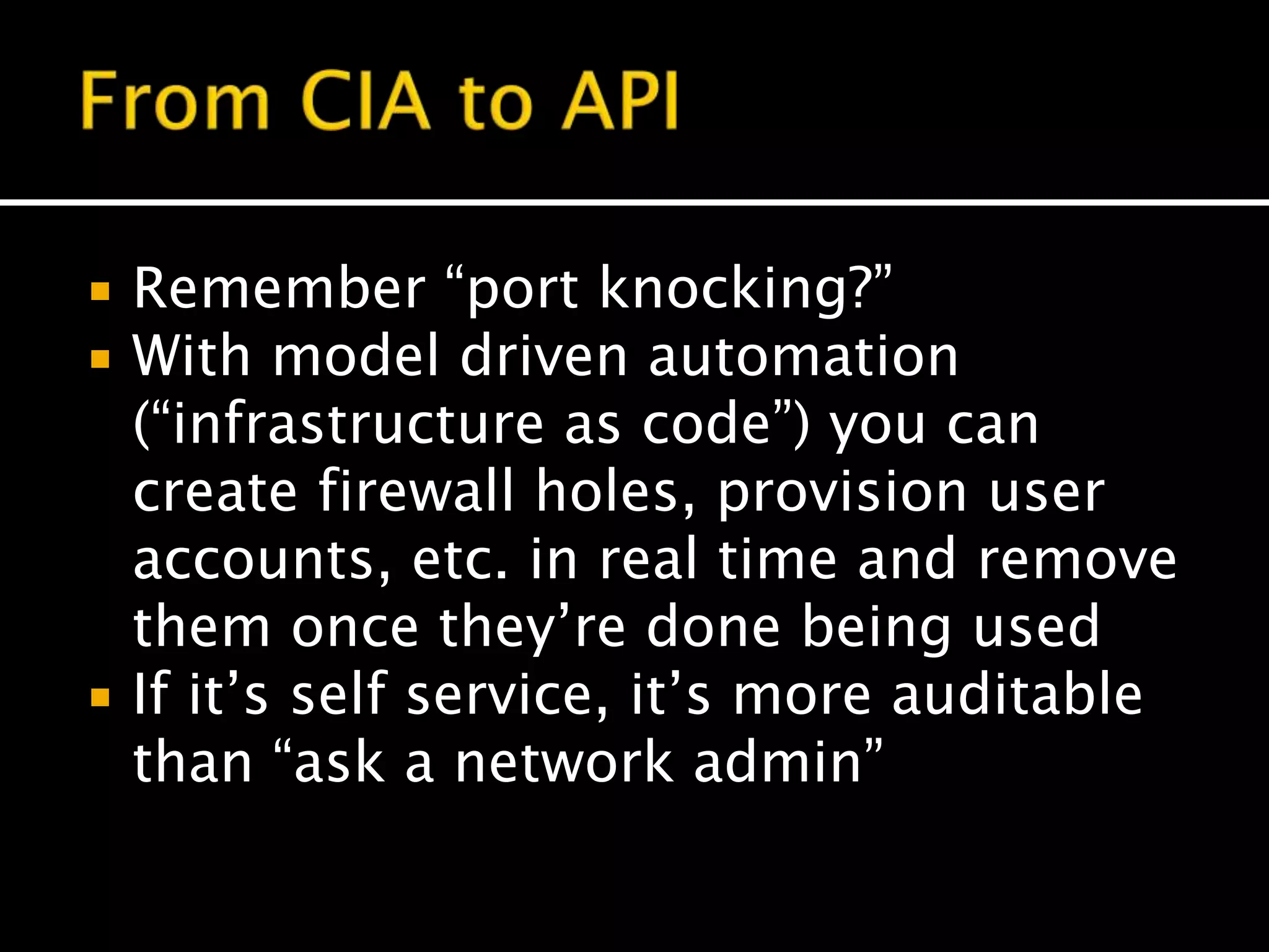  Remember “port knocking?”
 With model driven automation
(“infrastructure as code”) you can
create firewall holes, provision user
accounts, etc. in real time and remove
them once they’re done being used
 If it’s self service, it’s more auditable
than “ask a network admin”
 