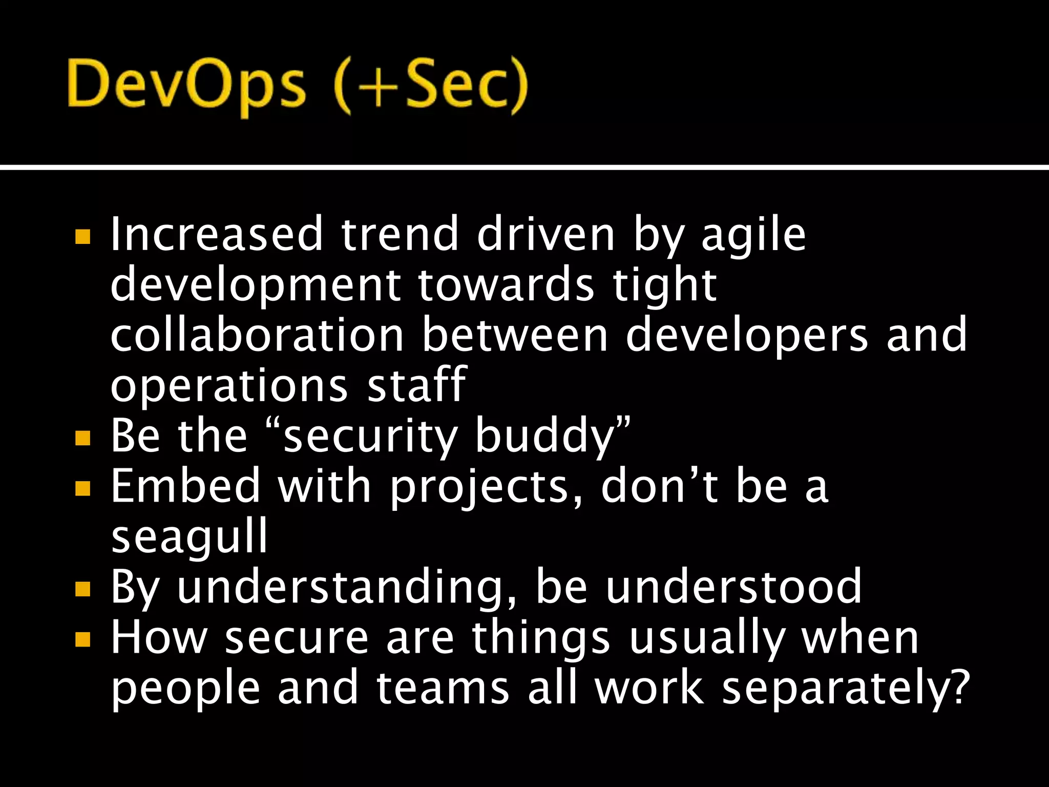  Increased trend driven by agile
development towards tight
collaboration between developers and
operations staff
 Be the “security buddy”
 Embed with projects, don’t be a
seagull
 By understanding, be understood
 How secure are things usually when
people and teams all work separately?
 