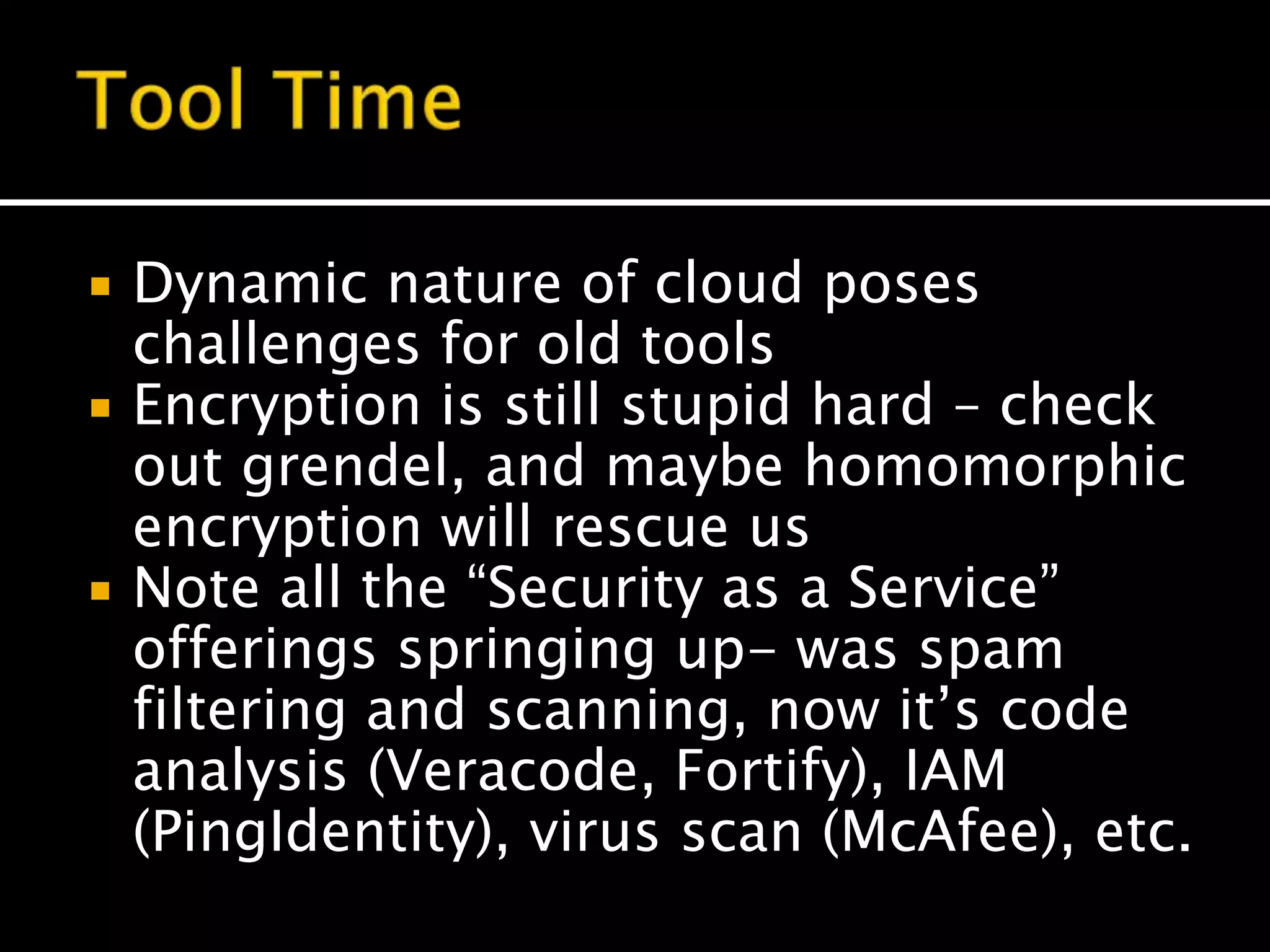  Dynamic nature of cloud poses
challenges for old tools
 Encryption is still stupid hard – check
out grendel, and maybe homomorphic
encryption will rescue us
 Note all the “Security as a Service”
offerings springing up- was spam
filtering and scanning, now it’s code
analysis (Veracode, Fortify), IAM
(PingIdentity), virus scan (McAfee), etc.
 