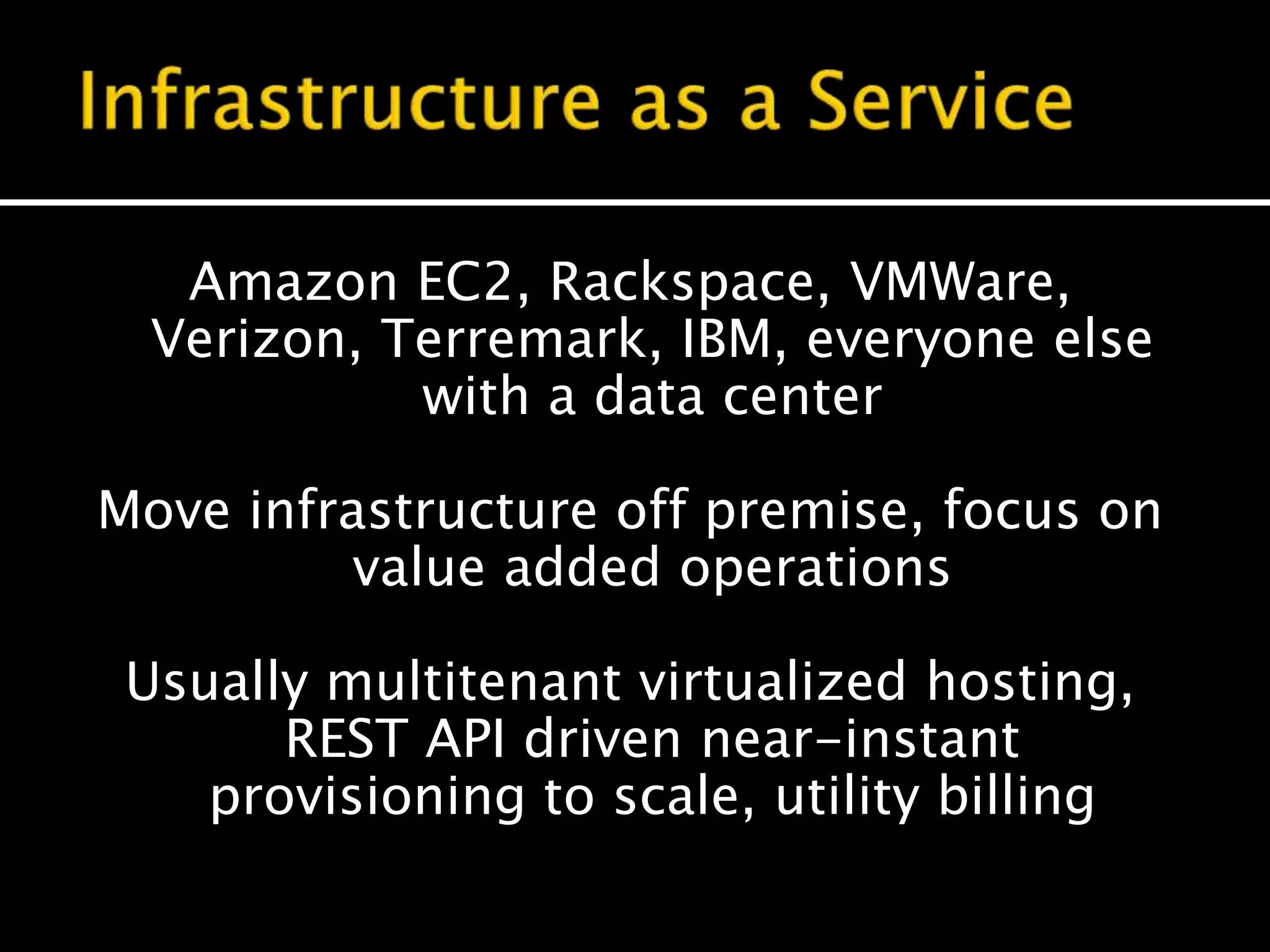 Amazon EC2, Rackspace, VMWare,
Verizon, Terremark, IBM, everyone else
with a data center
Move infrastructure off premise, focus on
value added operations
Usually multitenant virtualized hosting,
REST API driven near-instant
provisioning to scale, utility billing
 