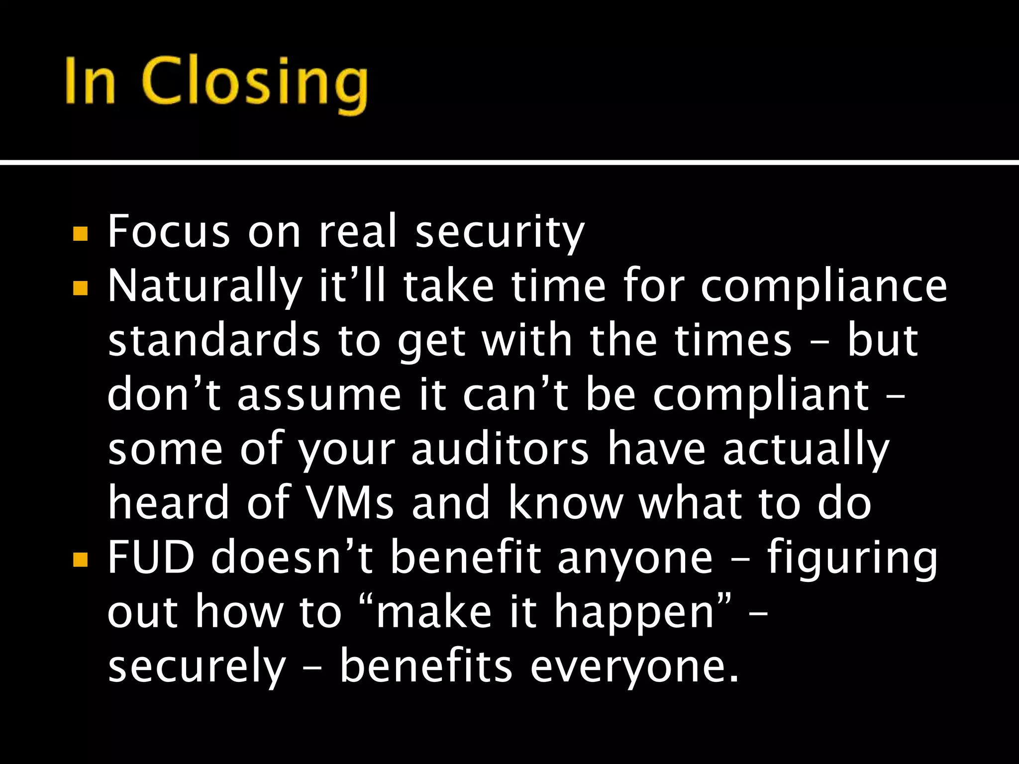  Focus on real security
 Naturally it’ll take time for compliance
standards to get with the times – but
don’t assume it can’t be compliant –
some of your auditors have actually
heard of VMs and know what to do
 FUD doesn’t benefit anyone – figuring
out how to “make it happen” –
securely – benefits everyone.
 