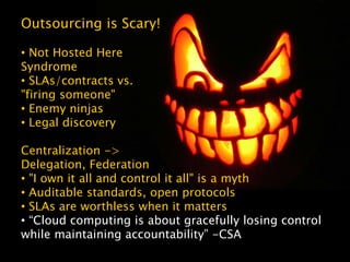 Centralization ->
Delegation, Federation
• "I own it all and control it all" is a myth
• Auditable standards, open protocols
• SLAs are worthless when it matters
• “Cloud computing is about gracefully losing control
while maintaining accountability” -CSA
Outsourcing is Scary!
• Not Hosted Here
Syndrome
• SLAs/contracts vs.
"firing someone"
• Enemy ninjas
• Legal discovery
 