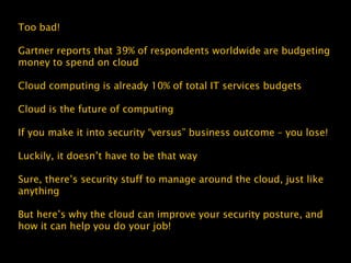 Too bad!
Gartner reports that 39% of respondents worldwide are budgeting
money to spend on cloud
Cloud computing is already 10% of total IT services budgets
Cloud is the future of computing
If you make it into security “versus” business outcome – you lose!
Luckily, it doesn’t have to be that way
Sure, there’s security stuff to manage around the cloud, just like
anything
But here’s why the cloud can improve your security posture, and
how it can help you do your job!
 