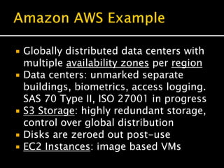  Globally distributed data centers with
multiple availability zones per region
 Data centers: unmarked separate
buildings, biometrics, access logging.
SAS 70 Type II, ISO 27001 in progress
 S3 Storage: highly redundant storage,
control over global distribution
 Disks are zeroed out post-use
 EC2 Instances: image based VMs
 