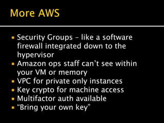  Security Groups – like a software
firewall integrated down to the
hypervisor
 Amazon ops staff can’t see within
your VM or memory
 VPC for private only instances
 Key crypto for machine access
 Multifactor auth available
 “Bring your own key”
 