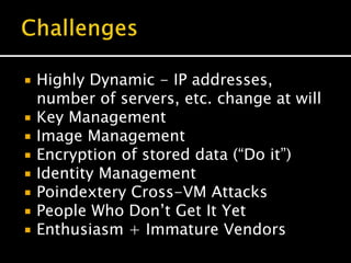  Highly Dynamic - IP addresses,
number of servers, etc. change at will
 Key Management
 Image Management
 Encryption of stored data (“Do it”)
 Identity Management
 Poindextery Cross-VM Attacks
 People Who Don’t Get It Yet
 Enthusiasm + Immature Vendors
 