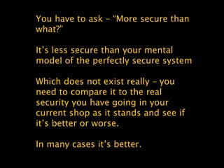 You have to ask – “More secure than
what?”
It’s less secure than your mental
model of the perfectly secure system
Which does not exist really – you
need to compare it to the real
security you have going in your
current shop as it stands and see if
it’s better or worse.
In many cases it’s better.
 