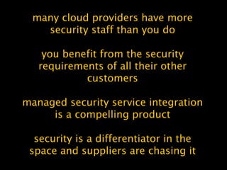 many cloud providers have more
security staff than you do
you benefit from the security
requirements of all their other
customers
managed security service integration
is a compelling product
security is a differentiator in the
space and suppliers are chasing it
 