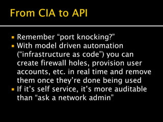  Remember “port knocking?”
 With model driven automation
(“infrastructure as code”) you can
create firewall holes, provision user
accounts, etc. in real time and remove
them once they’re done being used
 If it’s self service, it’s more auditable
than “ask a network admin”
 