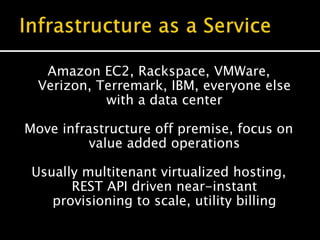 Amazon EC2, Rackspace, VMWare,
Verizon, Terremark, IBM, everyone else
with a data center
Move infrastructure off premise, focus on
value added operations
Usually multitenant virtualized hosting,
REST API driven near-instant
provisioning to scale, utility billing
 
