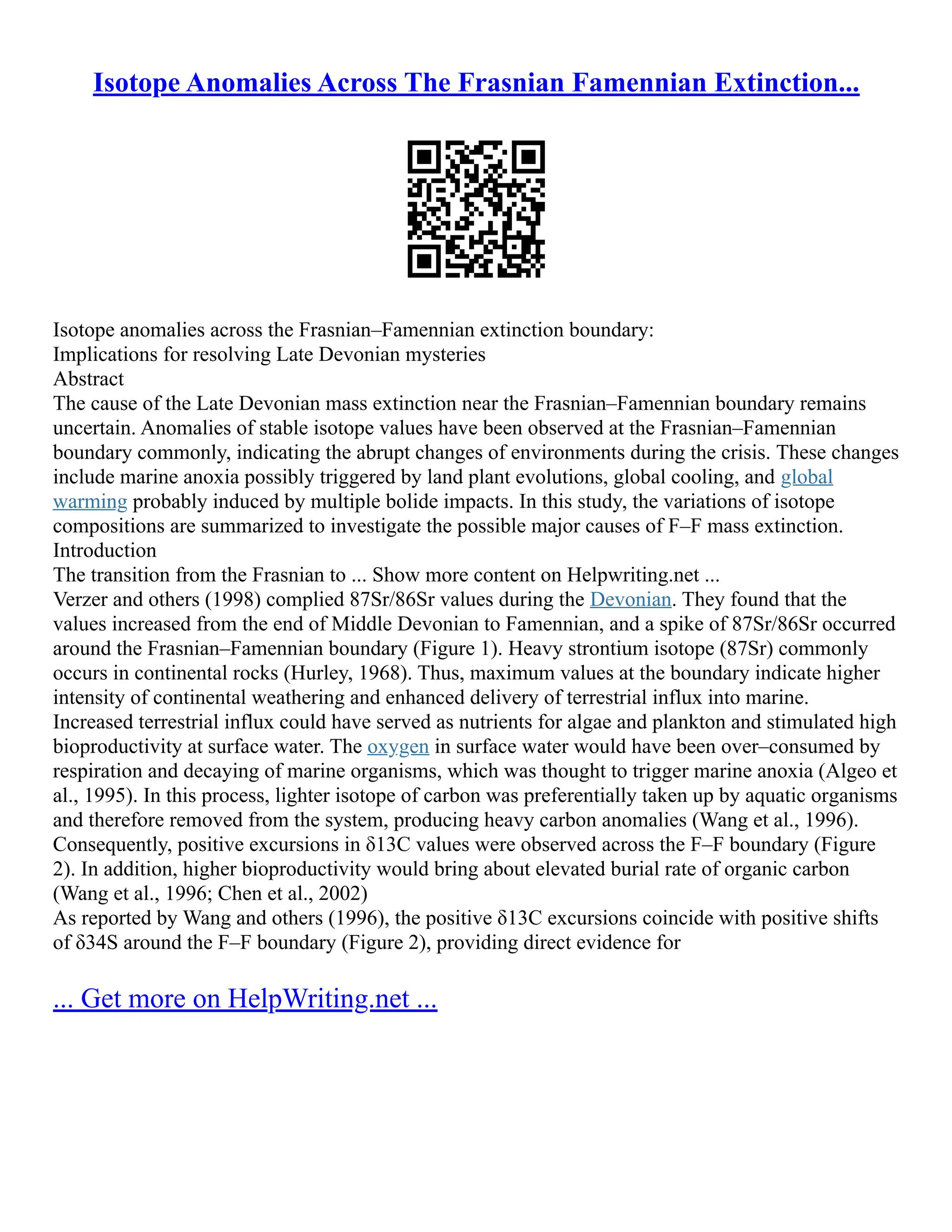 Isotope Anomalies Across The Frasnian Famennian Extinction...
Isotope anomalies across the Frasnian–Famennian extinction boundary:
Implications for resolving Late Devonian mysteries
Abstract
The cause of the Late Devonian mass extinction near the Frasnian–Famennian boundary remains
uncertain. Anomalies of stable isotope values have been observed at the Frasnian–Famennian
boundary commonly, indicating the abrupt changes of environments during the crisis. These changes
include marine anoxia possibly triggered by land plant evolutions, global cooling, and global
warming probably induced by multiple bolide impacts. In this study, the variations of isotope
compositions are summarized to investigate the possible major causes of F–F mass extinction.
Introduction
The transition from the Frasnian to ... Show more content on Helpwriting.net ...
Verzer and others (1998) complied 87Sr/86Sr values during the Devonian. They found that the
values increased from the end of Middle Devonian to Famennian, and a spike of 87Sr/86Sr occurred
around the Frasnian–Famennian boundary (Figure 1). Heavy strontium isotope (87Sr) commonly
occurs in continental rocks (Hurley, 1968). Thus, maximum values at the boundary indicate higher
intensity of continental weathering and enhanced delivery of terrestrial influx into marine.
Increased terrestrial influx could have served as nutrients for algae and plankton and stimulated high
bioproductivity at surface water. The oxygen in surface water would have been over–consumed by
respiration and decaying of marine organisms, which was thought to trigger marine anoxia (Algeo et
al., 1995). In this process, lighter isotope of carbon was preferentially taken up by aquatic organisms
and therefore removed from the system, producing heavy carbon anomalies (Wang et al., 1996).
Consequently, positive excursions in δ13C values were observed across the F–F boundary (Figure
2). In addition, higher bioproductivity would bring about elevated burial rate of organic carbon
(Wang et al., 1996; Chen et al., 2002)
As reported by Wang and others (1996), the positive δ13C excursions coincide with positive shifts
of δ34S around the F–F boundary (Figure 2), providing direct evidence for
... Get more on HelpWriting.net ...
 