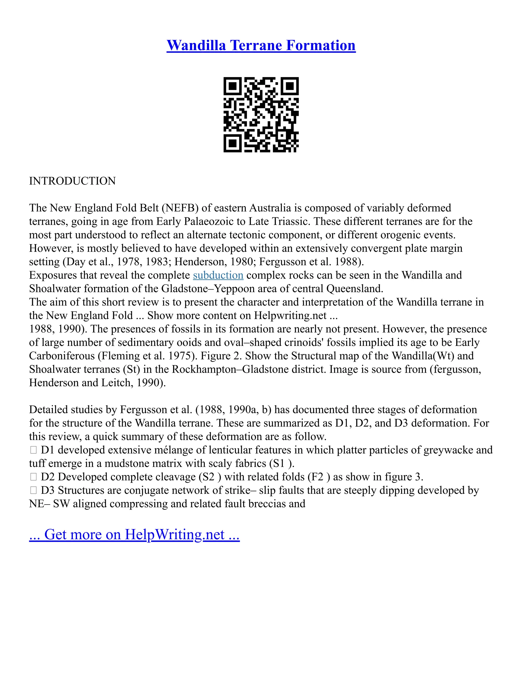 Wandilla Terrane Formation
INTRODUCTION
The New England Fold Belt (NEFB) of eastern Australia is composed of variably deformed
terranes, going in age from Early Palaeozoic to Late Triassic. These different terranes are for the
most part understood to reflect an alternate tectonic component, or different orogenic events.
However, is mostly believed to have developed within an extensively convergent plate margin
setting (Day et al., 1978, 1983; Henderson, 1980; Fergusson et al. 1988).
Exposures that reveal the complete subduction complex rocks can be seen in the Wandilla and
Shoalwater formation of the Gladstone–Yeppoon area of central Queensland.
The aim of this short review is to present the character and interpretation of the Wandilla terrane in
the New England Fold ... Show more content on Helpwriting.net ...
1988, 1990). The presences of fossils in its formation are nearly not present. However, the presence
of large number of sedimentary ooids and oval–shaped crinoids' fossils implied its age to be Early
Carboniferous (Fleming et al. 1975). Figure 2. Show the Structural map of the Wandilla(Wt) and
Shoalwater terranes (St) in the Rockhampton–Gladstone district. Image is source from (fergusson,
Henderson and Leitch, 1990).
Detailed studies by Fergusson et al. (1988, 1990a, b) has documented three stages of deformation
for the structure of the Wandilla terrane. These are summarized as D1, D2, and D3 deformation. For
this review, a quick summary of these deformation are as follow.
 D1 developed extensive mélange of lenticular features in which platter particles of greywacke and
tuff emerge in a mudstone matrix with scaly fabrics (S1 ).
 D2 Developed complete cleavage (S2 ) with related folds (F2 ) as show in figure 3.
 D3 Structures are conjugate network of strike– slip faults that are steeply dipping developed by
NE– SW aligned compressing and related fault breccias and
... Get more on HelpWriting.net ...
 