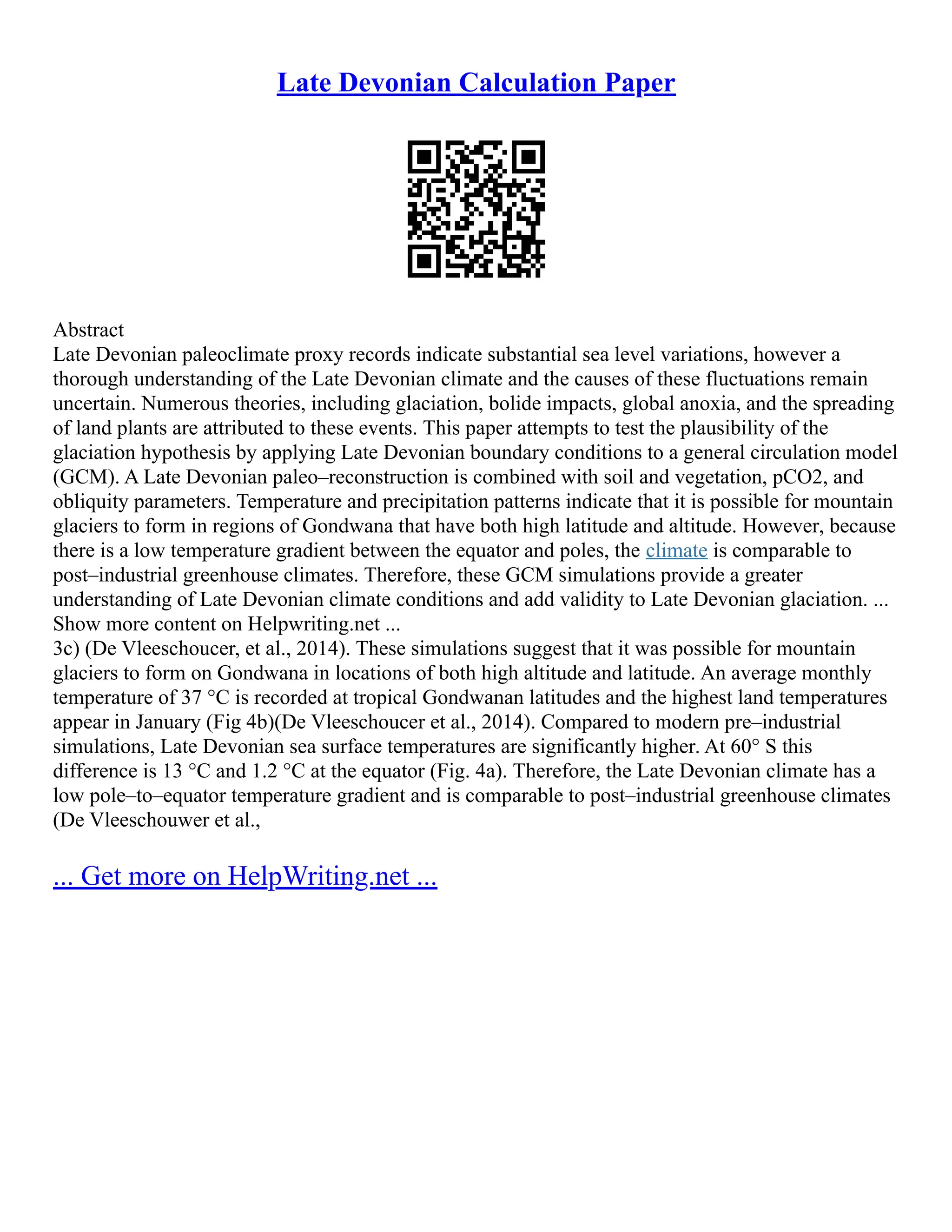 Late Devonian Calculation Paper
Abstract
Late Devonian paleoclimate proxy records indicate substantial sea level variations, however a
thorough understanding of the Late Devonian climate and the causes of these fluctuations remain
uncertain. Numerous theories, including glaciation, bolide impacts, global anoxia, and the spreading
of land plants are attributed to these events. This paper attempts to test the plausibility of the
glaciation hypothesis by applying Late Devonian boundary conditions to a general circulation model
(GCM). A Late Devonian paleo–reconstruction is combined with soil and vegetation, pCO2, and
obliquity parameters. Temperature and precipitation patterns indicate that it is possible for mountain
glaciers to form in regions of Gondwana that have both high latitude and altitude. However, because
there is a low temperature gradient between the equator and poles, the climate is comparable to
post–industrial greenhouse climates. Therefore, these GCM simulations provide a greater
understanding of Late Devonian climate conditions and add validity to Late Devonian glaciation. ...
Show more content on Helpwriting.net ...
3c) (De Vleeschoucer, et al., 2014). These simulations suggest that it was possible for mountain
glaciers to form on Gondwana in locations of both high altitude and latitude. An average monthly
temperature of 37 °C is recorded at tropical Gondwanan latitudes and the highest land temperatures
appear in January (Fig 4b)(De Vleeschoucer et al., 2014). Compared to modern pre–industrial
simulations, Late Devonian sea surface temperatures are significantly higher. At 60° S this
difference is 13 °C and 1.2 °C at the equator (Fig. 4a). Therefore, the Late Devonian climate has a
low pole–to–equator temperature gradient and is comparable to post–industrial greenhouse climates
(De Vleeschouwer et al.,
... Get more on HelpWriting.net ...
 