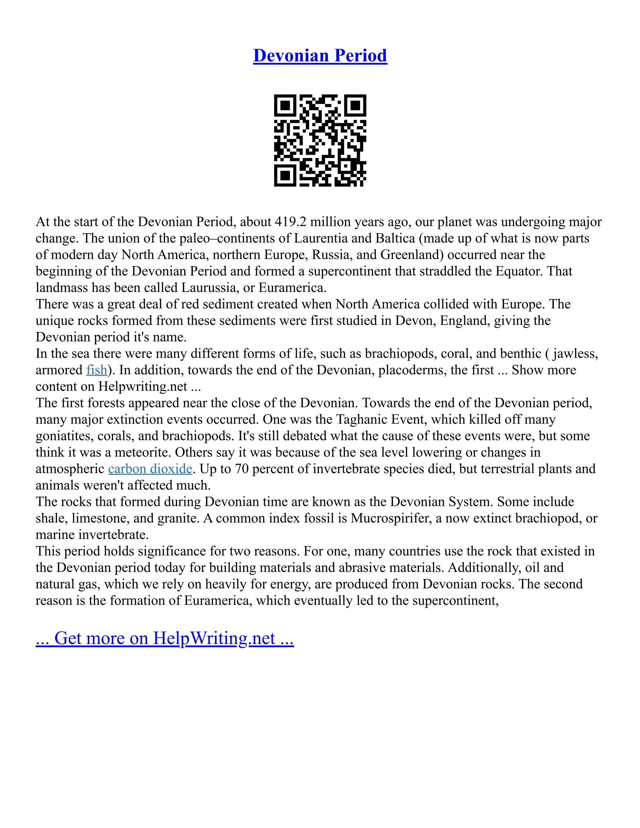 Devonian Period
At the start of the Devonian Period, about 419.2 million years ago, our planet was undergoing major
change. The union of the paleo–continents of Laurentia and Baltica (made up of what is now parts
of modern day North America, northern Europe, Russia, and Greenland) occurred near the
beginning of the Devonian Period and formed a supercontinent that straddled the Equator. That
landmass has been called Laurussia, or Euramerica.
There was a great deal of red sediment created when North America collided with Europe. The
unique rocks formed from these sediments were first studied in Devon, England, giving the
Devonian period it's name.
In the sea there were many different forms of life, such as brachiopods, coral, and benthic ( jawless,
armored fish). In addition, towards the end of the Devonian, placoderms, the first ... Show more
content on Helpwriting.net ...
The first forests appeared near the close of the Devonian. Towards the end of the Devonian period,
many major extinction events occurred. One was the Taghanic Event, which killed off many
goniatites, corals, and brachiopods. It's still debated what the cause of these events were, but some
think it was a meteorite. Others say it was because of the sea level lowering or changes in
atmospheric carbon dioxide. Up to 70 percent of invertebrate species died, but terrestrial plants and
animals weren't affected much.
The rocks that formed during Devonian time are known as the Devonian System. Some include
shale, limestone, and granite. A common index fossil is Mucrospirifer, a now extinct brachiopod, or
marine invertebrate.
This period holds significance for two reasons. For one, many countries use the rock that existed in
the Devonian period today for building materials and abrasive materials. Additionally, oil and
natural gas, which we rely on heavily for energy, are produced from Devonian rocks. The second
reason is the formation of Euramerica, which eventually led to the supercontinent,
... Get more on HelpWriting.net ...
 