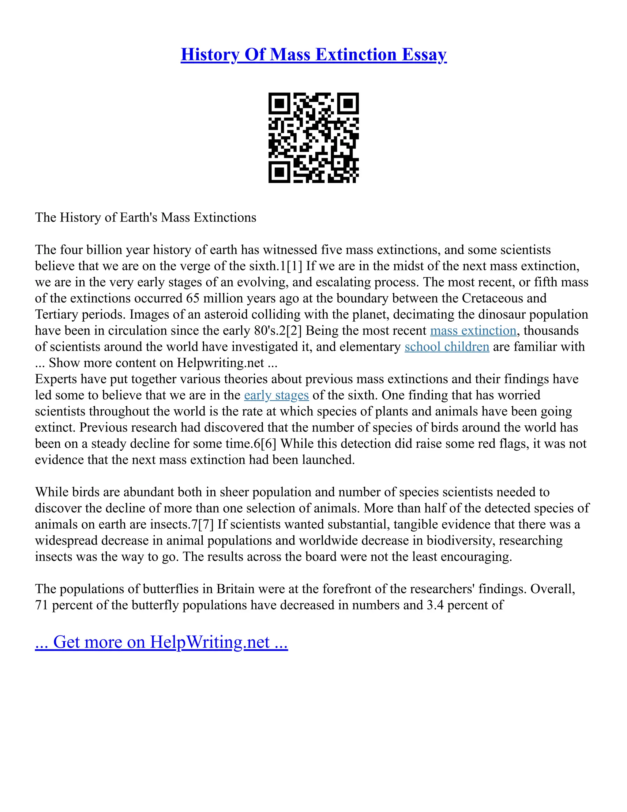 History Of Mass Extinction Essay
The History of Earth's Mass Extinctions
The four billion year history of earth has witnessed five mass extinctions, and some scientists
believe that we are on the verge of the sixth.1[1] If we are in the midst of the next mass extinction,
we are in the very early stages of an evolving, and escalating process. The most recent, or fifth mass
of the extinctions occurred 65 million years ago at the boundary between the Cretaceous and
Tertiary periods. Images of an asteroid colliding with the planet, decimating the dinosaur population
have been in circulation since the early 80's.2[2] Being the most recent mass extinction, thousands
of scientists around the world have investigated it, and elementary school children are familiar with
... Show more content on Helpwriting.net ...
Experts have put together various theories about previous mass extinctions and their findings have
led some to believe that we are in the early stages of the sixth. One finding that has worried
scientists throughout the world is the rate at which species of plants and animals have been going
extinct. Previous research had discovered that the number of species of birds around the world has
been on a steady decline for some time.6[6] While this detection did raise some red flags, it was not
evidence that the next mass extinction had been launched.
While birds are abundant both in sheer population and number of species scientists needed to
discover the decline of more than one selection of animals. More than half of the detected species of
animals on earth are insects.7[7] If scientists wanted substantial, tangible evidence that there was a
widespread decrease in animal populations and worldwide decrease in biodiversity, researching
insects was the way to go. The results across the board were not the least encouraging.
The populations of butterflies in Britain were at the forefront of the researchers' findings. Overall,
71 percent of the butterfly populations have decreased in numbers and 3.4 percent of
... Get more on HelpWriting.net ...
 