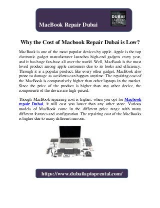 Why the Cost of Macbook Repair Dubai is Low?
MacBook is one of the most popular devices by apple. Apple is the top
electronic gadget manufacturer launches high-end gadgets every year,
and it has huge fan-base all over the world. Well, MacBook is the most
loved product among apple customers due to its looks and efficiency.
Through it is a popular product, like every other gadget, MacBook also
prone to damage as accidents can happen anytime. The repairing cost of
the MacBook is comparatively higher than other laptops in the market.
Since the price of the product is higher than any other device, the
components of the device are high-priced.
Though MacBook repairing cost is higher, when you opt for Macbook
repair Dubai, it will cost you lower than any other store. Various
models of MacBook come in the different price range with many
different features and configuration. The repairing cost of the MacBooks
is higher due to many different reasons.
MacBook Repair Dubai
https://www.dubailaptoprental.com/
 