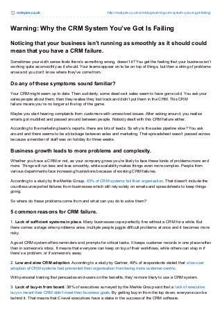 redspire.co.uk http://redspire.co.uk/crm-blog/warning-crm-system-youve-got-failing/ 
Warning: Why the CRM System You’ve Got Is Failing 
Noticing that your business isn’t running as smoothly as it should could 
mean that you have a CRM failure. 
Sometimes your sixth sense feels there’s something wrong, doesn’t it? You get the feeling that your business isn’t 
working quite as smoothly as it should. Your teams appear on to be on top of things, but then a string of problems 
arise and you don’t know where they’ve come from. 
Do any of these symptoms sound familiar? 
Your CRM might seem up to date. Then suddenly, some dead-cert sales seem to have gone cold. You ask your 
sales people about them, then they realise they lost track and didn’t put them in the CRM. This CRM 
failure means you’re no longer at the top of the game. 
Maybe you start hearing complaints from customers with unresolved issues. After asking around, you realise 
emails got muddled and passed around between people. Nobody dealt with this CRM failure either. 
According to the marketing team’s reports, there are lots of leads. So why is the sales pipeline slow? You ask 
around and there seems to be a blockage between sales and marketing. That spreadsheet wasn’t passed across 
because a member of staff was on holiday for three weeks. 
Business growth leads to more problems and complexity. 
Whether you have a CRM or not, as your company grows you’re likely to face these kinds of problems more and 
more. Things will run less and less smoothly, while scalability makes things even more complex. People from 
various departments face increasing frustrations because of existing CRM failures. 
According to a study by the Merkle Group, 63% of CRM systems fail their organisation. That doesn’t include the 
countless unreported failures from businesses which still rely solely on emails and spreadsheets to keep things 
going. 
So where do these problems come from and what can you do to solve them? 
5 common reasons for CRM failure. 
1. Lack of sufficient systems in place. Many businesses cope perfectly fine without a CRM for a while. But 
there comes a stage when problems arise, multiple people juggle difficult problems at once and it becomes more 
risky. 
A good CRM system offers reminders and prompts for critical tasks. It keeps customer records in one place rather 
than in someone’s inbox. It means that everyone can keep on top of their workflows, while others can step in if 
there’s a problem, or if someone’s away. 
2. Low and slow CRM adoption. According to a study by Gartner, 49% of respondents stated that slow user 
adoption of CRM systems had prevented their organisation from being more customer-centric. 
With personal training that persuades end-users on the benefits, they’re more likely to use a CRM system. 
3. Lack of buy-in from board. 38% of executives surveyed by the Merkle Group said that a lack of executive 
buy-in meant their CRM didn’t meet their business goals. By getting buy-in from the top down, everyone can be 
behind it. That means that C-level executives have a stake in the success of the CRM software. 
 