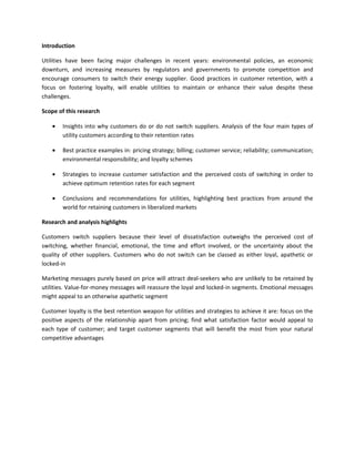 Introduction

Utilities have been facing major challenges in recent years: environmental policies, an economic
downturn, and increasing measures by regulators and governments to promote competition and
encourage consumers to switch their energy supplier. Good practices in customer retention, with a
focus on fostering loyalty, will enable utilities to maintain or enhance their value despite these
challenges.

Scope of this research

    •   Insights into why customers do or do not switch suppliers. Analysis of the four main types of
        utility customers according to their retention rates

    •   Best practice examples in: pricing strategy; billing; customer service; reliability; communication;
        environmental responsibility; and loyalty schemes

    •   Strategies to increase customer satisfaction and the perceived costs of switching in order to
        achieve optimum retention rates for each segment

    •   Conclusions and recommendations for utilities, highlighting best practices from around the
        world for retaining customers in liberalized markets

Research and analysis highlights

Customers switch suppliers because their level of dissatisfaction outweighs the perceived cost of
switching, whether financial, emotional, the time and effort involved, or the uncertainty about the
quality of other suppliers. Customers who do not switch can be classed as either loyal, apathetic or
locked-in

Marketing messages purely based on price will attract deal-seekers who are unlikely to be retained by
utilities. Value-for-money messages will reassure the loyal and locked-in segments. Emotional messages
might appeal to an otherwise apathetic segment

Customer loyalty is the best retention weapon for utilities and strategies to achieve it are: focus on the
positive aspects of the relationship apart from pricing; find what satisfaction factor would appeal to
each type of customer; and target customer segments that will benefit the most from your natural
competitive advantages
 