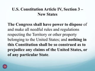 U.S. Constitution Article IV, Section 3 –
New States
The Congress shall have power to dispose of
and make all needful rules and regulations
respecting the Territory or other property
belonging to the United States; and nothing in
this Constitution shall be so construed as to
prejudice any claims of the United States, or
of any particular State.
 