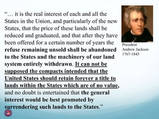 President
Andrew Jackson
1767-1845
“… it is the real interest of each and all the
States in the Union, and particularly of the new
States, that the price of these lands shall be
reduced and graduated, and that after they have
been offered for a certain number of years the
refuse remaining unsold shall be abandoned
to the States and the machinery of our land
system entirely withdrawn. It can not be
supposed the compacts intended that the
United States should retain forever a title to
lands within the States which are of no value,
and no doubt is entertained that the general
interest would be best promoted by
surrendering such lands to the States.”
 
