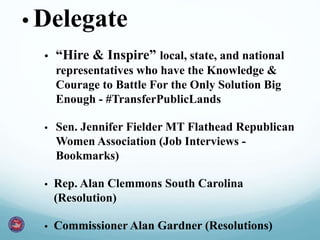 • Delegate
• “Hire & Inspire” local, state, and national
representatives who have the Knowledge &
Courage to Battle For the Only Solution Big
Enough - #TransferPublicLands
• Sen. Jennifer Fielder MT Flathead Republican
Women Association (Job Interviews -
Bookmarks)
• Rep. Alan Clemmons South Carolina
(Resolution)
• Commissioner Alan Gardner (Resolutions)
 