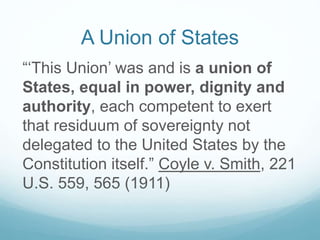 A Union of States
“‘This Union’ was and is a union of
States, equal in power, dignity and
authority, each competent to exert
that residuum of sovereignty not
delegated to the United States by the
Constitution itself.” Coyle v. Smith, 221
U.S. 559, 565 (1911)
 