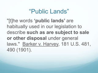 “Public Lands”
"[t]he words ‘public lands’ are
habitually used in our legislation to
describe such as are subject to sale
or other disposal under general
laws." Barker v. Harvey, 181 U.S. 481,
490 (1901).
 