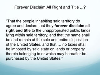 “That the people inhabiting said territory do
agree and declare that they forever disclaim all
right and title to the unappropriated public lands
lying within said territory, and that the same shall
be and remain at the sole and entire disposition
of the United States, and that … no taxes shall
be imposed by said state on lands or property
therein belonging to or which may hereafter be
purchased by the United States.”
Forever Disclaim All Right and Title ...?
 
