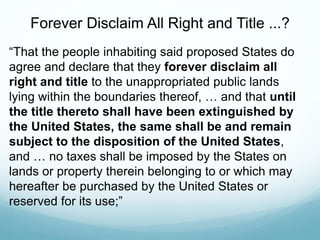 Forever Disclaim All Right and Title ...?
“That the people inhabiting said proposed States do
agree and declare that they forever disclaim all
right and title to the unappropriated public lands
lying within the boundaries thereof, … and that until
the title thereto shall have been extinguished by
the United States, the same shall be and remain
subject to the disposition of the United States,
and … no taxes shall be imposed by the States on
lands or property therein belonging to or which may
hereafter be purchased by the United States or
reserved for its use;”
 