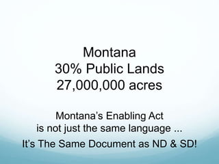 Montana
30% Public Lands
27,000,000 acres
Montana’s Enabling Act
is not just the same language ...
It’s The Same Document as ND & SD!
 