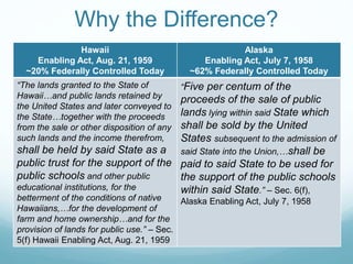 Why the Difference?
Hawaii
Enabling Act, Aug. 21, 1959
~20% Federally Controlled Today
Alaska
Enabling Act, July 7, 1958
~62% Federally Controlled Today
“The lands granted to the State of
Hawaii…and public lands retained by
the United States and later conveyed to
the State…together with the proceeds
from the sale or other disposition of any
such lands and the income therefrom,
shall be held by said State as a
public trust for the support of the
public schools and other public
educational institutions, for the
betterment of the conditions of native
Hawaiians,…for the development of
farm and home ownership…and for the
provision of lands for public use.” – Sec.
5(f) Hawaii Enabling Act, Aug. 21, 1959
“Five per centum of the
proceeds of the sale of public
lands lying within said State which
shall be sold by the United
States subsequent to the admission of
said State into the Union,…shall be
paid to said State to be used for
the support of the public schools
within said State.” – Sec. 6(f),
Alaska Enabling Act, July 7, 1958
 