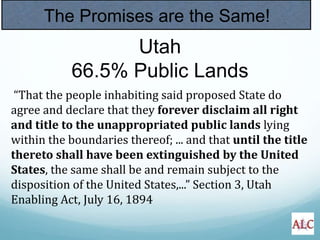 The Promises are the Same!
“That the people inhabiting said proposed State do
agree and declare that they forever disclaim all right
and title to the unappropriated public lands lying
within the boundaries thereof; ... and that until the title
thereto shall have been extinguished by the United
States, the same shall be and remain subject to the
disposition of the United States,...” Section 3, Utah
Enabling Act, July 16, 1894
Utah
66.5% Public Lands
 