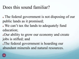 Does this sound familiar?
The federal government is not disposing of our
public lands as it promised;
We can’t tax the lands to adequately fund
education;
Our ability to grow our economy and create
jobs is stifled; and
The federal government is hoarding our
abundant minerals and natural resources.
 