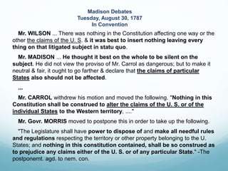 Mr. WILSON ... There was nothing in the Constitution affecting one way or the
other the claims of the U. S. & it was best to insert nothing leaving every
thing on that litigated subject in statu quo.
Mr. MADISON ... He thought it best on the whole to be silent on the
subject. He did not view the proviso of Mr. Carrol as dangerous; but to make it
neutral & fair, it ought to go farther & declare that the claims of particular
States also should not be affected.
...
Mr. CARROL withdrew his motion and moved the following. "Nothing in this
Constitution shall be construed to alter the claims of the U. S. or of the
individual States to the Western territory, ...."
Mr. Govr. MORRIS moved to postpone this in order to take up the following.
"The Legislature shall have power to dispose of and make all needful rules
and regulations respecting the territory or other property belonging to the U.
States; and nothing in this constitution contained, shall be so construed as
to prejudice any claims either of the U. S. or of any particular State." -The
postponemt. agd. to nem. con.
Madison Debates
Tuesday, August 30, 1787
In Convention
 