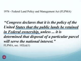 1976 - Federal Land Policy and Management Act (FLPMA)
“Congress declares that it is the policy of the
United States that the public lands be retained
in Federal ownership, unless ... it is
determined that disposal of a particular parcel
will serve the national interest.”
FLPMA, sec. 102(a)(1)
 