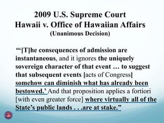 “‘[T]he consequences of admission are
instantaneous, and it ignores the uniquely
sovereign character of that event … to suggest
that subsequent events [acts of Congress]
somehow can diminish what has already been
bestowed.’ And that proposition applies a fortiori
[with even greater force] where virtually all of the
State’s public lands . . .are at stake.”
2009 U.S. Supreme Court
Hawaii v. Office of Hawaiian Affairs
(Unanimous Decision)
 