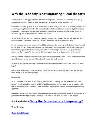 Why the Economy is not Improving? Read the facts
“We have had to struggle with the old enemies of peace – business and financial monopoly,
speculation, reckless banking, class antagonism, sectionalism, war profiteering.”
I wish these words, spoken in 1936 by Franklin D. Roosevelt, were not as true today as then. Yet
over the past eighteen months this nation has faced a financial crisis second only to the Great
Depression. It is a crisis that in many ways was predictable and preventable – one that the
smartest experts had seen on the horizon for years.
In the end, like the market crash that fueled the Great Depression, the current financial crisis
may have been inevitable, fueled by systemic flaws that require systematic repair.
By many accounts, we did not lack the ability to foresee the looming crisis. Rather, too many of
us lost sight of the need to guard against it. We lacked some of the courage and commitments
that FDR brought to the last century, commitments that might have made us question the
sources of dizzying profits for a few and the decay of security and prosperity for the many.
We can continue on this course and attempt to endure the next crisis. Or now, in the breathing
space between crises, we can think critically about the path ahead.
So what is really going wrong with the Obama Administration’s economic and fiscal policies at
large?
In my personal opinion, our government hasn't taken the necessary actions, and has instead
been doing all of the wrong things.
Let's recap.
Anna Schwartz, co-author of the leading book on the Great Depression, and someone who
actually lived through it recently told the Wall Street Journal that this was not a liquidity crisis,
but an insolvency crisis. She said that Bernanke is fighting the last war, and is taking the wrong
approach.
Nobel economist Paul Krugman and leading economist James Galbraith agree. They say that the
government's attempts to prop up the price of toxic assets no one wants is not helpful.

For Read More: Why the Economy is not Improving?
Thank you
Ziad Abdelnour

 