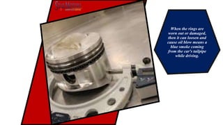 When the rings are
worn out or damaged,
then it can loosen and
cause oil blow means a
blue smoke coming
from the car's tailpipe
while driving.
 